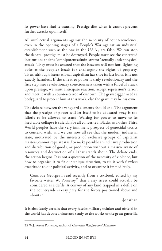 ies power base find it wa further arcacks upon ieself.  ing. Preseige dics when it canno prevent  Al intellcctual arguments againse the necessity of counter-violence, even in the opening stages of 2 Peoples War against an industrial establishment such as the one in the US.A., are false. We can stop the debate: prestige must be destroyed. People must see the venerated inseicutions and the “omnipotent adminiserator” actually under physical aetack. They must be assured that the heavens will not hurl lighening boles at the people’s heads for challenging the rights of properey Then, although international capitalism has shot itsLast bolts, it is not exacely harmless. I the threat to power is truly revolutionary and the firse seep into revolutionary consciousness taken with a forceful attack upon prestige, we must anticipate reaction, accept repression’s terror, and meet it with a counter-terror of our own. The gravedigger needs 3 bodyguard to protect him ac this work, else the grave may be his own.  ‘The debate beeween the vanguard elemenes should end. The argument that cthe prestige of power will le itself o be educared away is o idiotic to be allowed to stand. Waiting for power to move to its inevitable collapse is suicidal for all concerned. Blacks and other Third World peoples have the very imminent prospect of genocidal tactics to contend with, and we can now all see that the modern induserial state, motivated by the incerests of exclusive groups of capitalist masters, cannot regulate itselfto make possible an inclusive production and distribution of goods, or production without a massive waste of resources and destruction of al thae stands about. The debate ends, the action begins. It is not a question of the necessty of violence, but how to organize it to fit our unique sicuation, to tie it with flawless exactitude to our policical activity, and to organize it immediately  Comrade George: I read recently from a textbook edited by my favorite writer W. Pomeroy®? that a city street could actually be considered as a defile. A convoy of any kind erapped in a defile on the countryside is easy prey for the forces positioned above and aboutit  Jonathan  Teis absoluely cereain that every fascist military chinker and official in the world has devored time and seudy to the works of the greae guerrilla  25 W), Foret Pomeroy auchor of Guerilla Warfure and Marsiom.  w“ BLOOD IN MY EYE 